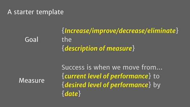 {Increase/improve/decrease/eliminate}
the
{description of measure}
Success is when we move from…
{current level of performance} to
{desired level of performance} by
{date}
Goal
Measure
A starter template
