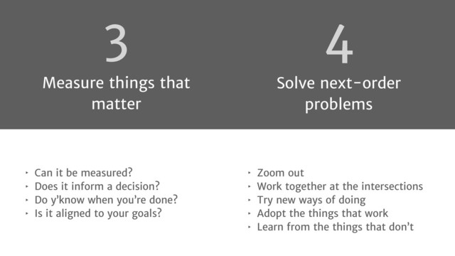 4
Solve next-order
problems
‣ Zoom out
‣ Work together at the intersections
‣ Try new ways of doing
‣ Adopt the things that work
‣ Learn from the things that don’t
‣ Can it be measured?
‣ Does it inform a decision?
‣ Do y’know when you’re done?
‣ Is it aligned to your goals?
3
Measure things that
matter
