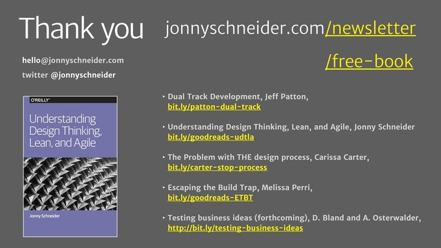 Thank you
‣ Dual Track Development, Jeff Patton,
bit.ly/patton-dual-track
‣ Understanding Design Thinking, Lean, and Agile, Jonny Schneider
bit.ly/goodreads-udtla
‣ The Problem with THE design process, Carissa Carter,
bit.ly/carter-stop-process
‣ Escaping the Build Trap, Melissa Perri,
bit.ly/goodreads-ETBT
‣ Testing business ideas (forthcoming), D. Bland and A. Osterwalder,
http://bit.ly/testing-business-ideas
hello@jonnyschneider.com
twitter @jonnyschneider
Jonny Schneider
Understanding
Design Thinking,
Lean, and Agile
jonnyschneider.com/newsletter
jonnyschneider.com/free-book
