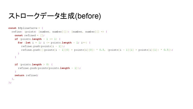 ストロークデータ生成(before)
const BSplineCurve = {
refine: (points: [number, number][]): [number, number][] => {
const refined = [];
if (points.length - 1 >= 1) {
for (let i = 1; i <= points.length - 1; i++) {
refined
.push(points[i - 1]);
refined
.push([(points[i - 1][0] + points[i][0]) * 0.5, (points[i - 1][1] + points[i][1]) * 0.5]);
}
}
if (points.length > 0) {
refined.push(points[points.length - 1]);
}
return refined;
},
};
