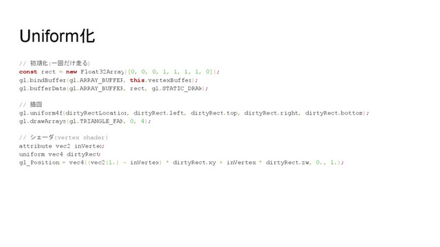Uniform化
// 初期化(一回だけ走る)
const rect = new Float32Array([0, 0, 0, 1, 1, 1, 1, 0]);
gl.bindBuffer(gl.ARRAY_BUFFER, this.vertexBuffer);
gl.bufferData(gl.ARRAY_BUFFER, rect, gl.STATIC_DRAW);
// 描画
gl.uniform4f(dirtyRectLocation
, dirtyRect.left, dirtyRect.top, dirtyRect.right, dirtyRect.bottom);
gl.drawArrays(gl.TRIANGLE_FAN, 0, 4);
// シェーダ(vertex shader)
attribute vec2 inVertex
;
uniform vec4 dirtyRect
;
gl_Position = vec4((vec2(1.) - inVertex) * dirtyRect.xy + inVertex * dirtyRect.zw, 0., 1.);
