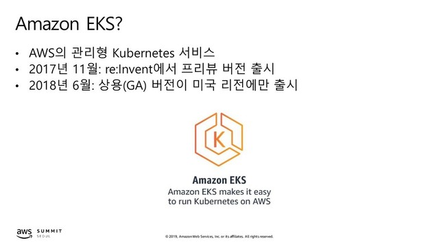 © 2019, Amazon Web Services, Inc. or its affiliates. All rights reserved.
Amazon EKS?
• AWS의 관리형 Kubernetes 서비스
• 2017년 11월: re:Invent에서 프리뷰 버전 출시
• 2018년 6월: 상용(GA) 버전이 미국 리전에만 출시
