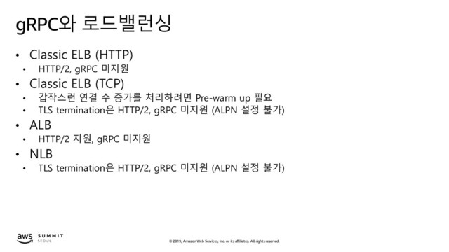 © 2019, Amazon Web Services, Inc. or its affiliates. All rights reserved.
gRPC와 로드밸런싱
• Classic ELB (HTTP)
• HTTP/2, gRPC 미지원
• Classic ELB (TCP)
• 갑작스런 연결 수 증가를 처리하려면 Pre-warm up 필요
• TLS termination은 HTTP/2, gRPC 미지원 (ALPN 설정 불가)
• ALB
• HTTP/2 지원, gRPC 미지원
• NLB
• TLS termination은 HTTP/2, gRPC 미지원 (ALPN 설정 불가)

