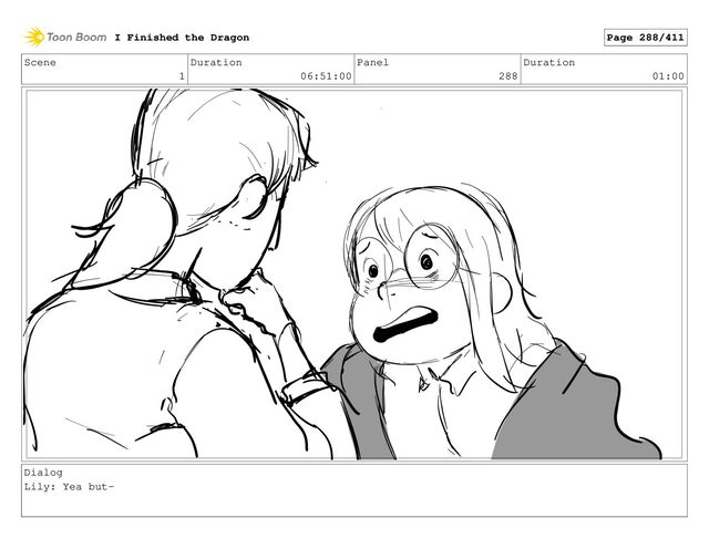 Scene
1
Duration
06:51:00
Panel
288
Duration
01:00
Dialog
Lily: Yea but-
I Finished the Dragon Page 288/411
