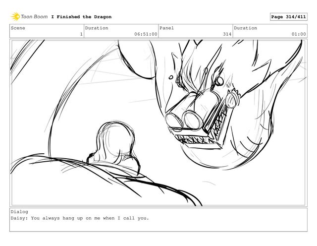Scene
1
Duration
06:51:00
Panel
314
Duration
01:00
Dialog
Daisy: You always hang up on me when I call you.
I Finished the Dragon Page 314/411
