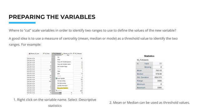 Photo: Startup Weekend Hackathon. Nov.2014
PREPARING THE VARIABLES
Where to “cut” scale variables in order to identify two ranges to use to deﬁne the values of the new variable?
A good idea is to use a measure of centrality (mean, median or mode) as a threshold value to identify the two
ranges. For example:
1. Right click on the variable name. Select :Descriptive
statistics
2. Mean or Median can be used as threshold values.
