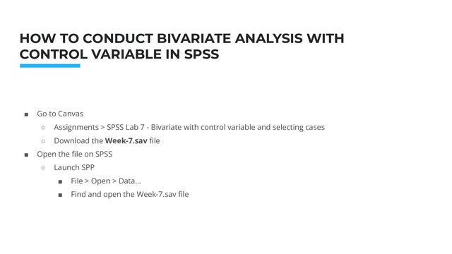 Photo: Startup Weekend Hackathon. Nov.2014
HOW TO CONDUCT BIVARIATE ANALYSIS WITH
CONTROL VARIABLE IN SPSS
■ Go to Canvas
○ Assignments > SPSS Lab 7 - Bivariate with control variable and selecting cases
○ Download the Week-7.sav ﬁle
■ Open the ﬁle on SPSS
○ Launch SPP
■ File > Open > Data…
■ Find and open the Week-7.sav ﬁle
