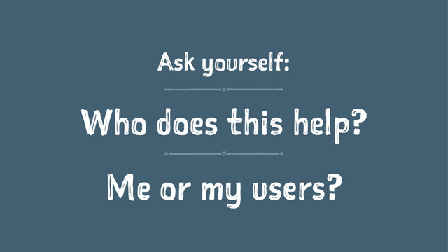 Ask yourself:
Who does this help?
Me or my users?
