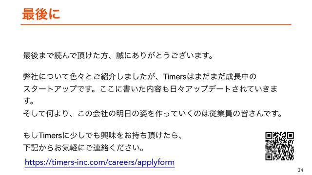 34
࠷ޙʹ
࠷ޙ·ͰಡΜͰ௖͚ͨํɺ੣ʹ͋Γ͕ͱ͏͍͟͝·͢ɻ


 
ฐࣾʹ͍ͭͯ৭ʑͱ͝঺հ͠·͕ͨ͠ɺTimers͸·ͩ·ͩ੒௕தͷ
 
ελʔτΞοϓͰ͢ɻ͜͜ʹॻ͍ͨ಺༰΋೔ʑΞοϓσʔτ͞Ε͍͖ͯ·
͢ɻ
 
ͦͯ͠ԿΑΓɺ͜ͷձࣾͷ໌೔ͷ࢟Λ࡞͍ͬͯ͘ͷ͸ैۀһͷօ͞ΜͰ͢ɻ
 
΋͠Timersʹগ͠Ͱ΋ڵຯΛ͓࣋ͪ௖͚ͨΒɺ
 
Լه͔Β͓ؾܰʹ͝࿈བྷ͍ͩ͘͞ɻ
https://timers-inc.com/careers/applyform
