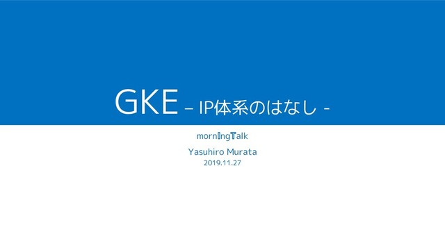 GKE – IP体系のはなし -
morn ng alk
Yasuhiro Murata
2019.11.27
