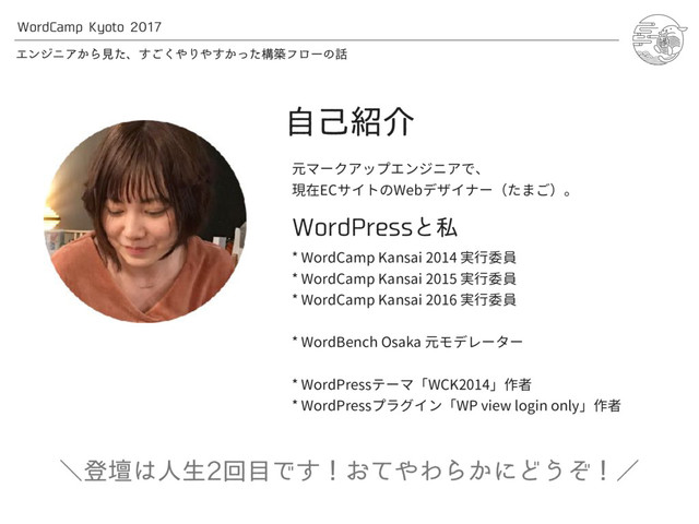 8PSE$BNQ,ZPUP
ΤϯδχΞ͔Βݟͨɺ͘͢͝΍Γ΍͔ͬͨ͢ߏஙϑϩʔͷ࿩
ࣗݾ঺հ
元マークアップエンジニアで、
現在ECサイトのWebデザイナー（たまご）。
8PSE1SFTTͱࢲ
* WordCamp Kansai 2014 実行委員
* WordCamp Kansai 2015 実行委員
* WordCamp Kansai 2016 実行委員
* WordBench Osaka 元モデレーター
* WordPressテーマ「WCK2014」作者
* WordPressプラグイン「WP view login only」作者
ʘొஃ͸ਓੜճ໨Ͱ͢ʂ͓ͯ΍ΘΒ͔ʹͲ͏ͧʂʗ
