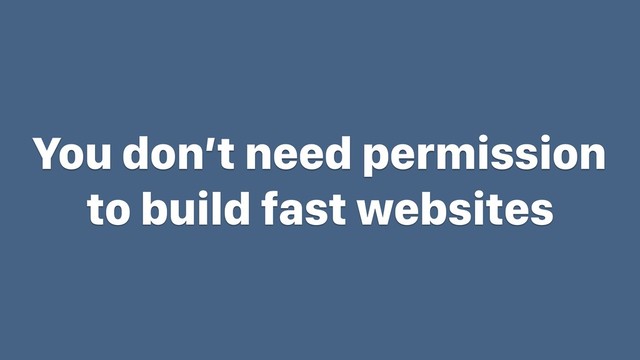 You don’t need permission
to build fast websites
