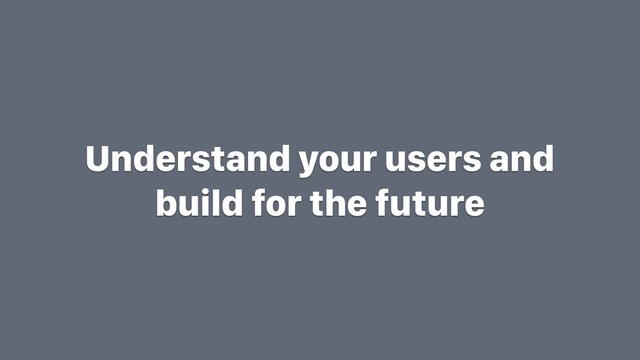 Understand your users and
build for the future
