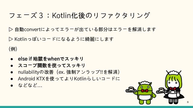 フェーズ３：Kotlin化後のリファクタリング
▷ 自動convertによってエラーが出ている部分はエラーを解消します
▷ Kotlinっぽいコードになるように綺麗にします
(例)
● else if 地獄をwhenでスッキリ
● スコープ関数を使ってスッキリ
● nullabilityの改善（ex. 強制アンラップ!!を解消）
● Android KTXを使ってよりKotlinらしいコードに
● などなど...
8
