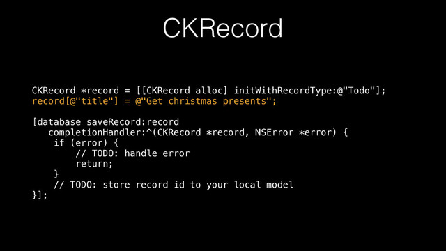 CKRecord
CKRecord *record = [[CKRecord alloc] initWithRecordType:@"Todo"]; 
record[@"title"] = @"Get christmas presents"; 
 
[database saveRecord:record 
completionHandler:^(CKRecord *record, NSError *error) { 
if (error) { 
// TODO: handle error 
return; 
} 
// TODO: store record id to your local model 
}];

