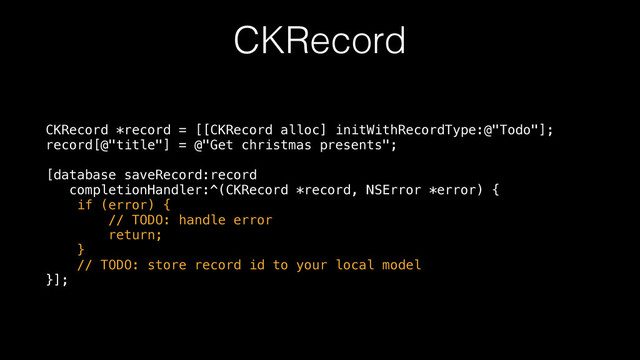 CKRecord
CKRecord *record = [[CKRecord alloc] initWithRecordType:@"Todo"]; 
record[@"title"] = @"Get christmas presents"; 
 
[database saveRecord:record 
completionHandler:^(CKRecord *record, NSError *error) { 
if (error) { 
// TODO: handle error 
return; 
} 
// TODO: store record id to your local model 
}];
