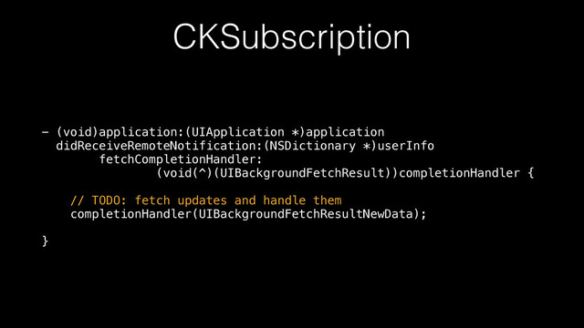 CKSubscription
- (void)application:(UIApplication *)application 
didReceiveRemoteNotification:(NSDictionary *)userInfo 
fetchCompletionHandler: 
(void(^)(UIBackgroundFetchResult))completionHandler { 
 
// TODO: fetch updates and handle them 
completionHandler(UIBackgroundFetchResultNewData); 
 
}
