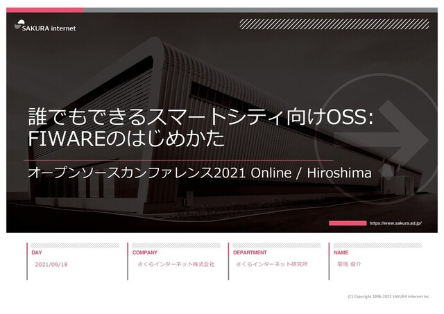 誰でもできるスマートシティ向けOSS:
FIWAREのはじめかた
オープンソースカンファレンス2021 Online / Hiroshima
2021/09/18
(C) Copyright 1996-2021 SAKURA Internet Inc
さくらインターネット研究所 菊地 俊介
さくらインターネット株式会社
