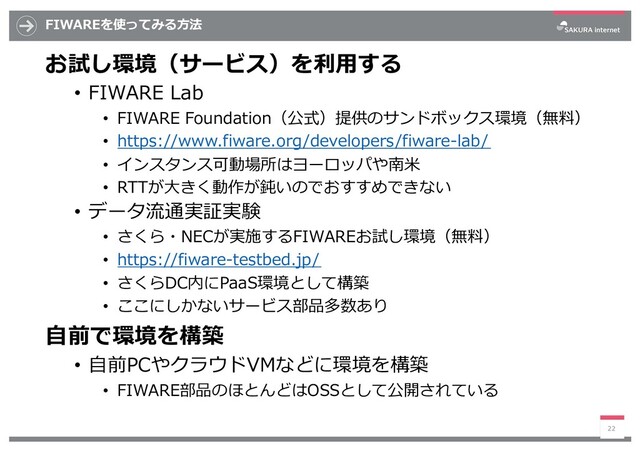 FIWAREを使ってみる⽅法
お試し環境（サービス）を利⽤する
• FIWARE Lab
• FIWARE Foundation（公式）提供のサンドボックス環境（無料）
• https://www.fiware.org/developers/fiware-lab/
• インスタンス可動場所はヨーロッパや南⽶
• RTTが⼤きく動作が鈍いのでおすすめできない
• データ流通実証実験
• さくら・NECが実施するFIWAREお試し環境（無料）
• https://fiware-testbed.jp/
• さくらDC内にPaaS環境として構築
• ここにしかないサービス部品多数あり
⾃前で環境を構築
• ⾃前PCやクラウドVMなどに環境を構築
• FIWARE部品のほとんどはOSSとして公開されている
22
