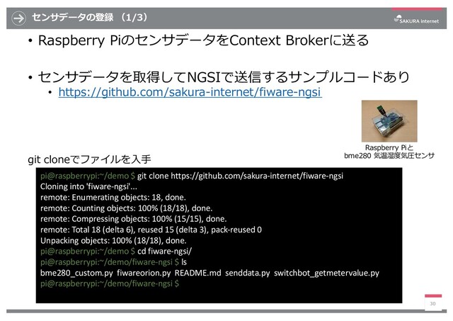 センサデータの登録 （1/3）
• Raspberry PiのセンサデータをContext Brokerに送る
• センサデータを取得してNGSIで送信するサンプルコードあり
• https://github.com/sakura-internet/fiware-ngsi
30
pi@raspberrypi:~/demo $ git clone https://github.com/sakura-internet/fiware-ngsi
Cloning into 'fiware-ngsi'...
remote: Enumerating objects: 18, done.
remote: Counting objects: 100% (18/18), done.
remote: Compressing objects: 100% (15/15), done.
remote: Total 18 (delta 6), reused 15 (delta 3), pack-reused 0
Unpacking objects: 100% (18/18), done.
pi@raspberrypi:~/demo $ cd fiware-ngsi/
pi@raspberrypi:~/demo/fiware-ngsi $ ls
bme280_custom.py fiwareorion.py README.md senddata.py switchbot_getmetervalue.py
pi@raspberrypi:~/demo/fiware-ngsi $
git cloneでファイルを⼊⼿
Raspberry Piと
bme280 気温湿度気圧センサ
