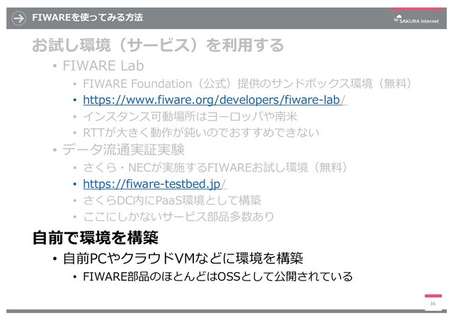 FIWAREを使ってみる⽅法
お試し環境（サービス）を利⽤する
• FIWARE Lab
• FIWARE Foundation（公式）提供のサンドボックス環境（無料）
• https://www.fiware.org/developers/fiware-lab/
• インスタンス可動場所はヨーロッパや南⽶
• RTTが⼤きく動作が鈍いのでおすすめできない
• データ流通実証実験
• さくら・NECが実施するFIWAREお試し環境（無料）
• https://fiware-testbed.jp/
• さくらDC内にPaaS環境として構築
• ここにしかないサービス部品多数あり
⾃前で環境を構築
• ⾃前PCやクラウドVMなどに環境を構築
• FIWARE部品のほとんどはOSSとして公開されている
36
