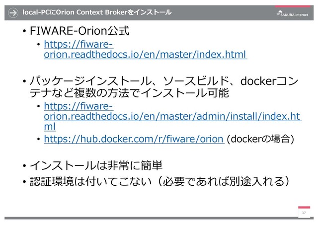 local-PCにOrion Context Brokerをインストール
• FIWARE-Orion公式
• https://fiware-
orion.readthedocs.io/en/master/index.html
• パッケージインストール、ソースビルド、dockerコン
テナなど複数の⽅法でインストール可能
• https://fiware-
orion.readthedocs.io/en/master/admin/install/index.ht
ml
• https://hub.docker.com/r/fiware/orion (dockerの場合)
• インストールは⾮常に簡単
• 認証環境は付いてこない（必要であれば別途⼊れる）
37
