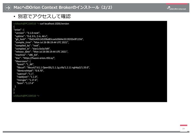 MacへのOrion Context Brokerのインストール（2/2）
• 別窓でアクセスして確認
39
s-kikuchi@PC104516 ~> curl localhost:1026/version
{
"orion" : {
"version" : "3.1.0-next",
"uptime" : "0 d, 0 h, 2 m, 44 s",
"git_hash" : "7bd1e43514539bd65caeb30d4e3319202e0f115b",
"compile_time" : "Mon Jul 26 08:19:44 UTC 2021",
"compiled_by" : "root",
"compiled_in" : "dae1c5e3a7d9",
"release_date" : "Mon Jul 26 08:19:44 UTC 2021",
"machine" : "x86_64",
"doc" : "https://fiware-orion.rtfd.io/",
"libversions": {
"boost": "1_66",
"libcurl": "libcurl/7.61.1 OpenSSL/1.1.1g zlib/1.2.11 nghttp2/1.33.0",
"libmicrohttpd": "0.9.70",
"openssl": "1.1",
"rapidjson": "1.1.0",
"mongoc": "1.17.4",
"bson": "1.17.4"
}
}
}
s-kikuchi@PC104516 ~>
