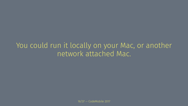 You could run it locally on your Mac, or another
network attached Mac.
16/37 — CodeMobile 2017
