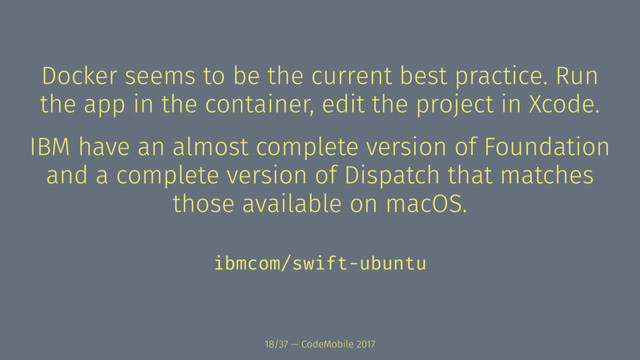 Docker seems to be the current best practice. Run
the app in the container, edit the project in Xcode.
IBM have an almost complete version of Foundation
and a complete version of Dispatch that matches
those available on macOS.
ibmcom/swift-ubuntu
18/37 — CodeMobile 2017
