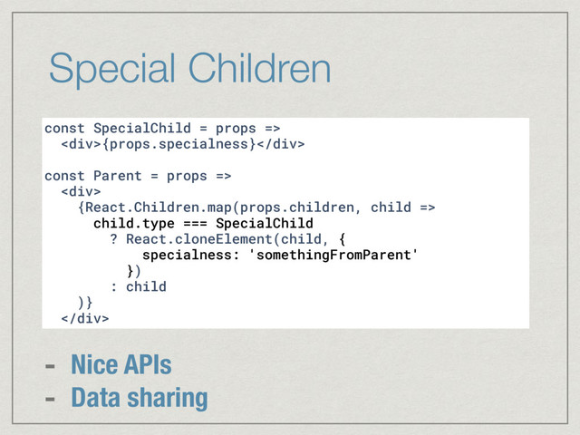 Special Children
const SpecialChild = props =>
<div>{props.specialness}</div>
const Parent = props =>
<div>
{React.Children.map(props.children, child =>
child.type === SpecialChild
? React.cloneElement(child, {
specialness: 'somethingFromParent'
})
: child
)}
</div>
- Nice APIs
- Data sharing
