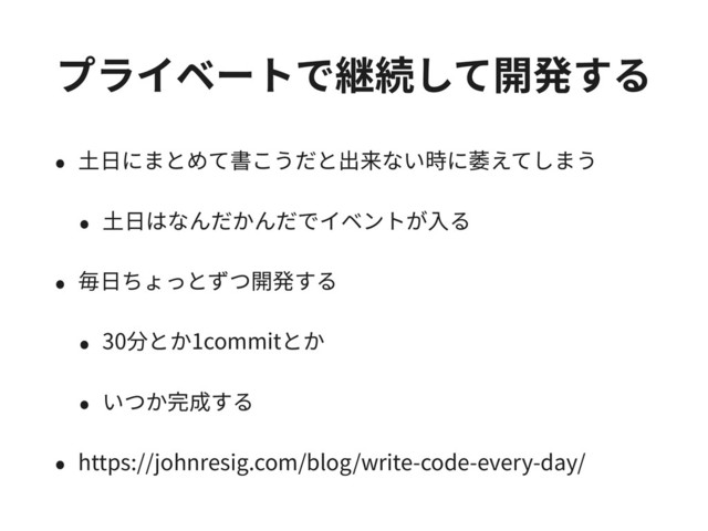 プライベートで継続して開発する
• ⼟⽇にまとめて書こうだと出来ない時に萎えてしまう
• ⼟⽇はなんだかんだでイベントが⼊る
• 毎⽇ちょっとずつ開発する
• 30分とか1commitとか
• いつか完成する
• https://johnresig.com/blog/write-code-every-day/
