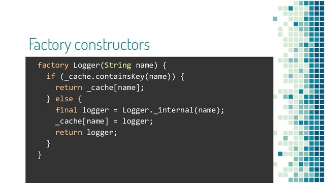 Factory constructors
factory Logger(String name) {
if (_cache.containsKey(name)) {
return _cache[name];
} else {
final logger = Logger._internal(name);
_cache[name] = logger;
return logger;
}
}
