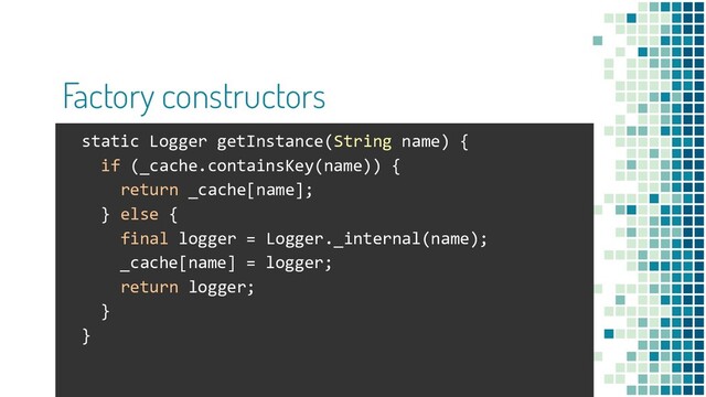 Factory constructors
static Logger getInstance(String name) {
if (_cache.containsKey(name)) {
return _cache[name];
} else {
final logger = Logger._internal(name);
_cache[name] = logger;
return logger;
}
}
