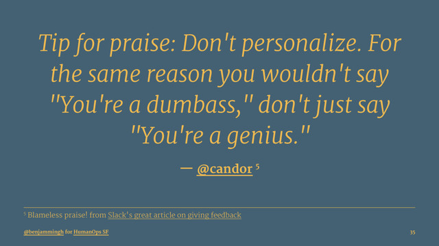 Tip for praise: Don't personalize. For
the same reason you wouldn't say
"You're a dumbass," don't just say
"You're a genius."
— @candor 5
5 Blameless praise! from Slack's great article on giving feedback
@benjammingh for HumanOps SF 35
