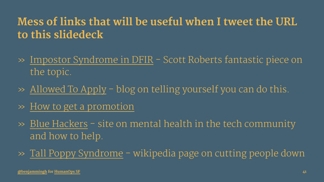 Mess of links that will be useful when I tweet the URL
to this slidedeck
» Impostor Syndrome in DFIR - Scott Roberts fantastic piece on
the topic.
» Allowed To Apply - blog on telling yourself you can do this.
» How to get a promotion
» Blue Hackers - site on mental health in the tech community
and how to help.
» Tall Poppy Syndrome - wikipedia page on cutting people down
@benjammingh for HumanOps SF 41
