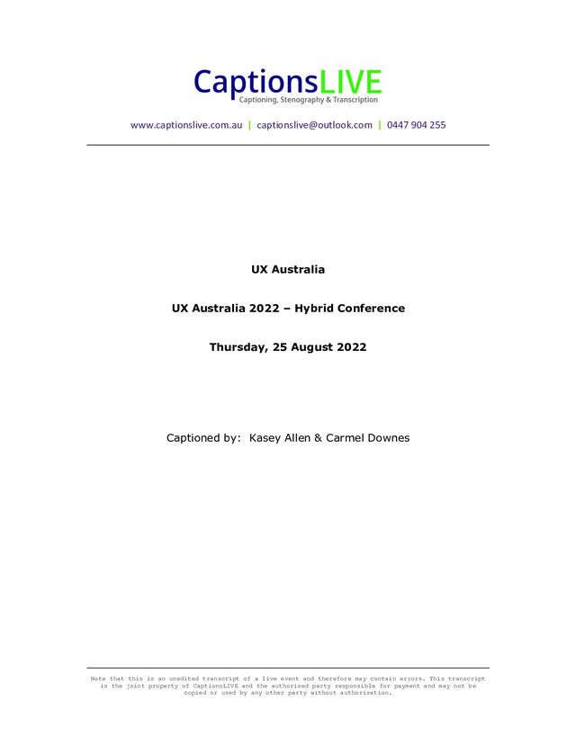Note that this is an unedited transcript of a live event and therefore may contain errors. This transcript
is the joint property of CaptionsLIVE and the authorised party responsible for payment and may not be
copied or used by any other party without authorisation.
www.captionslive.com.au | captionslive@outlook.com | 0447 904 255
UX Australia
UX Australia 2022 – Hybrid Conference
Thursday, 25 August 2022
Captioned by: Kasey Allen & Carmel Downes
