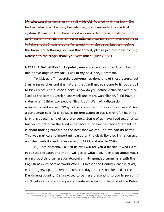 Note that this is an unedited transcript of a live event and therefore may contain errors. This transcript
is the joint property of CaptionsLIVE and the authorised party responsible for payment and may not be
copied or used by any other party without authorisation.
Page 103
life who was diagnosed as an adult with ADHD, what that has been like
for her, what it is like now, her advocacy for changes to the medical
system. It was on ABC. Hopefully it was recorded and is available. I am
fairly certain they do publish those talks afterwards. I with encourage you
to take a look. It was a powerful speech that she gave. Last talk before
the break and following on from that thread, please join me in welcoming
Natasha to the stage, thank you very much. (APPLAUSE)
NATASHA BALLANTYNE: Hopefully everyone can hear me. A tech test. I
don't have dogs in my talk. I will in my next one, I promise.
To kick us off, hopefully everyone has done one of these before, but
I am a researcher and it is natural that I will get everyone to fill out a poll
to kick us off. The question here is how do you define inclusion? Actually,
I asked the same question last week and there was silence. I did have a
slider when I think two people filled it out. We had a discussion
afterwards and we said "Why is this such a hard question to answer?" And
a gentleman said "It is because no-one wants to get it wrong". The thing
is in this space, none of us are experts. Some of us have lived experience
but you might have the lived experience of one as per that statement. It
is about making sure we do the best that we can until we can do better.
This was particularly important, based on the disability discrimination act
and the disability and inclusion act in 1992 and also in 2004.
Hi, I am Natasha. To kick us off I will tell you a bit about who I am
in culture inclusion and then I will get to what I do. A little bit about me. I
am a proud third generation Australian. My grandad came here with the
English navy as part of World War II. I live on the Central Coast in NSW,
where I grew up. It is where I reside today and it is on the land of the
Darkinjung country. I am excited to be here presenting to you in person. I
can't believe we are an in person conference and on the land of the Kulin
