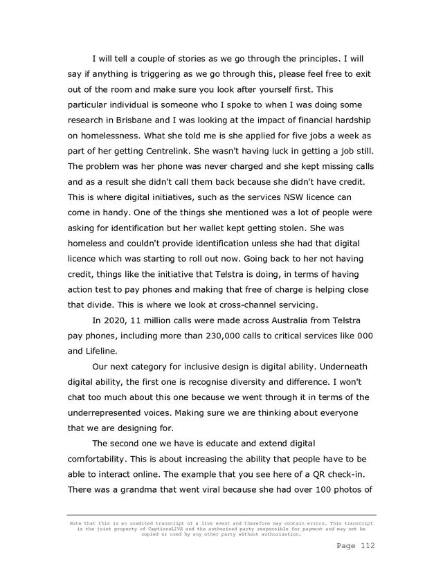 Note that this is an unedited transcript of a live event and therefore may contain errors. This transcript
is the joint property of CaptionsLIVE and the authorised party responsible for payment and may not be
copied or used by any other party without authorisation.
Page 112
I will tell a couple of stories as we go through the principles. I will
say if anything is triggering as we go through this, please feel free to exit
out of the room and make sure you look after yourself first. This
particular individual is someone who I spoke to when I was doing some
research in Brisbane and I was looking at the impact of financial hardship
on homelessness. What she told me is she applied for five jobs a week as
part of her getting Centrelink. She wasn't having luck in getting a job still.
The problem was her phone was never charged and she kept missing calls
and as a result she didn't call them back because she didn't have credit.
This is where digital initiatives, such as the services NSW licence can
come in handy. One of the things she mentioned was a lot of people were
asking for identification but her wallet kept getting stolen. She was
homeless and couldn't provide identification unless she had that digital
licence which was starting to roll out now. Going back to her not having
credit, things like the initiative that Telstra is doing, in terms of having
action test to pay phones and making that free of charge is helping close
that divide. This is where we look at cross-channel servicing.
In 2020, 11 million calls were made across Australia from Telstra
pay phones, including more than 230,000 calls to critical services like 000
and Lifeline.
Our next category for inclusive design is digital ability. Underneath
digital ability, the first one is recognise diversity and difference. I won't
chat too much about this one because we went through it in terms of the
underrepresented voices. Making sure we are thinking about everyone
that we are designing for.
The second one we have is educate and extend digital
comfortability. This is about increasing the ability that people have to be
able to interact online. The example that you see here of a QR check-in.
There was a grandma that went viral because she had over 100 photos of
