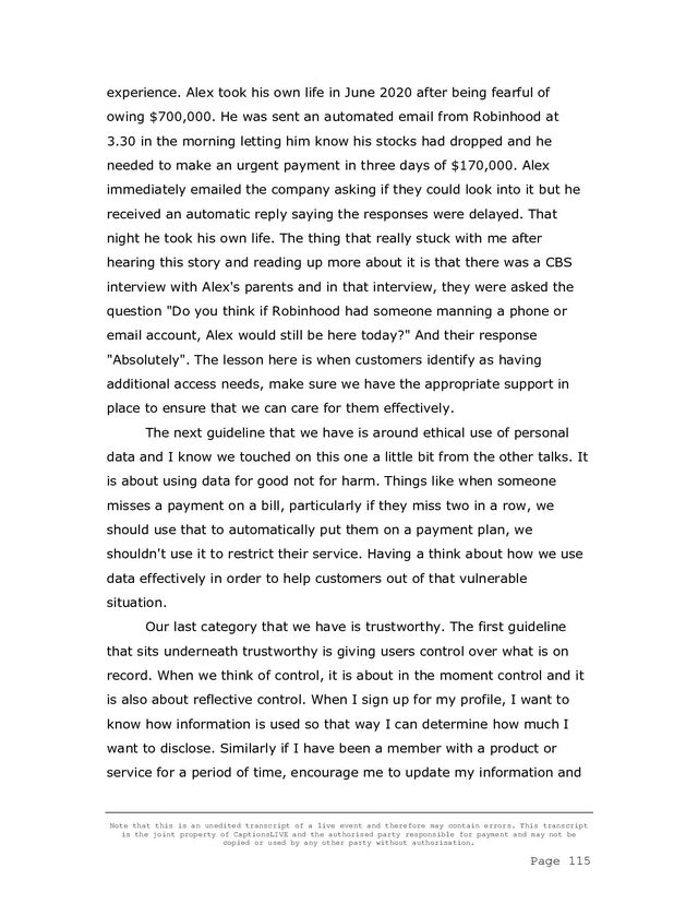 Note that this is an unedited transcript of a live event and therefore may contain errors. This transcript
is the joint property of CaptionsLIVE and the authorised party responsible for payment and may not be
copied or used by any other party without authorisation.
Page 115
experience. Alex took his own life in June 2020 after being fearful of
owing $700,000. He was sent an automated email from Robinhood at
3.30 in the morning letting him know his stocks had dropped and he
needed to make an urgent payment in three days of $170,000. Alex
immediately emailed the company asking if they could look into it but he
received an automatic reply saying the responses were delayed. That
night he took his own life. The thing that really stuck with me after
hearing this story and reading up more about it is that there was a CBS
interview with Alex's parents and in that interview, they were asked the
question "Do you think if Robinhood had someone manning a phone or
email account, Alex would still be here today?" And their response
"Absolutely". The lesson here is when customers identify as having
additional access needs, make sure we have the appropriate support in
place to ensure that we can care for them effectively.
The next guideline that we have is around ethical use of personal
data and I know we touched on this one a little bit from the other talks. It
is about using data for good not for harm. Things like when someone
misses a payment on a bill, particularly if they miss two in a row, we
should use that to automatically put them on a payment plan, we
shouldn't use it to restrict their service. Having a think about how we use
data effectively in order to help customers out of that vulnerable
situation.
Our last category that we have is trustworthy. The first guideline
that sits underneath trustworthy is giving users control over what is on
record. When we think of control, it is about in the moment control and it
is also about reflective control. When I sign up for my profile, I want to
know how information is used so that way I can determine how much I
want to disclose. Similarly if I have been a member with a product or
service for a period of time, encourage me to update my information and
