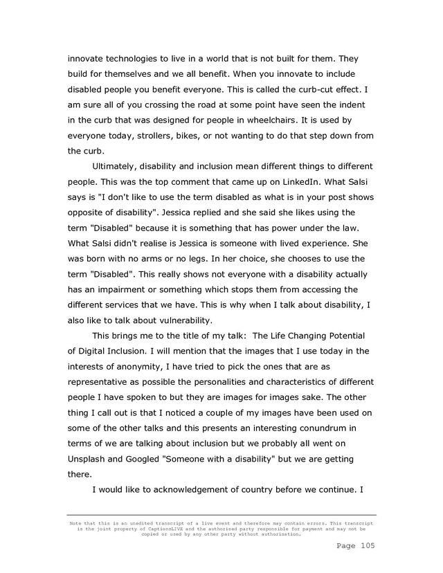 Note that this is an unedited transcript of a live event and therefore may contain errors. This transcript
is the joint property of CaptionsLIVE and the authorised party responsible for payment and may not be
copied or used by any other party without authorisation.
Page 105
innovate technologies to live in a world that is not built for them. They
build for themselves and we all benefit. When you innovate to include
disabled people you benefit everyone. This is called the curb-cut effect. I
am sure all of you crossing the road at some point have seen the indent
in the curb that was designed for people in wheelchairs. It is used by
everyone today, strollers, bikes, or not wanting to do that step down from
the curb.
Ultimately, disability and inclusion mean different things to different
people. This was the top comment that came up on LinkedIn. What Salsi
says is "I don't like to use the term disabled as what is in your post shows
opposite of disability". Jessica replied and she said she likes using the
term "Disabled" because it is something that has power under the law.
What Salsi didn't realise is Jessica is someone with lived experience. She
was born with no arms or no legs. In her choice, she chooses to use the
term "Disabled". This really shows not everyone with a disability actually
has an impairment or something which stops them from accessing the
different services that we have. This is why when I talk about disability, I
also like to talk about vulnerability.
This brings me to the title of my talk: The Life Changing Potential
of Digital Inclusion. I will mention that the images that I use today in the
interests of anonymity, I have tried to pick the ones that are as
representative as possible the personalities and characteristics of different
people I have spoken to but they are images for images sake. The other
thing I call out is that I noticed a couple of my images have been used on
some of the other talks and this presents an interesting conundrum in
terms of we are talking about inclusion but we probably all went on
Unsplash and Googled "Someone with a disability" but we are getting
there.
I would like to acknowledgement of country before we continue. I
