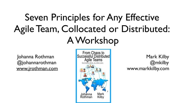 Seven Principles for Any Effective
Agile Team, Collocated or Distributed:
A Workshop
Johanna Rothman Mark Kilby
@johannarothman @mkilby
www.jrothman.com www.markkilby.com
