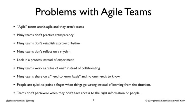 © 2019 Johanna Rothman and Mark Kilby
@johannarothman / @mkilby
Problems with Agile Teams
• “Agile” teams aren’t agile and they aren’t teams
• Many teams don’t practice transparency
• Many teams don’t establish a project rhythm
• Many teams don’t reﬂect on a rhythm
• Lock in a process instead of experiment
• Many teams work as “silos of one” instead of collaborating
• Many teams share on a “need to know basis” and no one needs to know.
• People are quick to point a ﬁnger when things go wrong instead of learning from the situation.
• Teams don’t persevere when they don’t have access to the right information or people.
2
