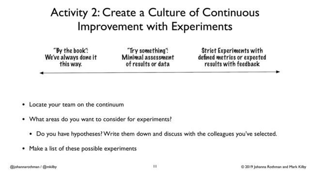 © 2019 Johanna Rothman and Mark Kilby
@johannarothman / @mkilby
Activity 2: Create a Culture of Continuous
Improvement with Experiments
11
• Locate your team on the continuum
• What areas do you want to consider for experiments?
• Do you have hypotheses? Write them down and discuss with the colleagues you’ve selected.
• Make a list of these possible experiments
