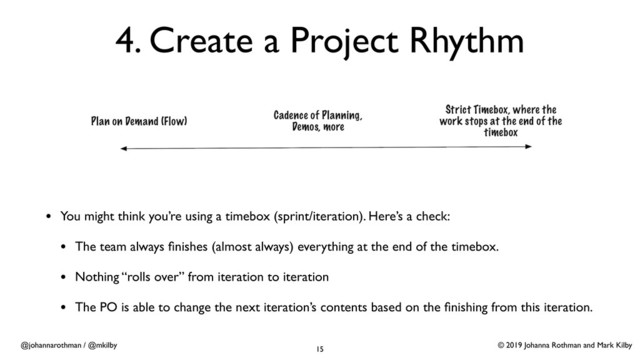 © 2019 Johanna Rothman and Mark Kilby
@johannarothman / @mkilby
4. Create a Project Rhythm
15
• You might think you’re using a timebox (sprint/iteration). Here’s a check:
• The team always ﬁnishes (almost always) everything at the end of the timebox.
• Nothing “rolls over” from iteration to iteration
• The PO is able to change the next iteration’s contents based on the ﬁnishing from this iteration.
