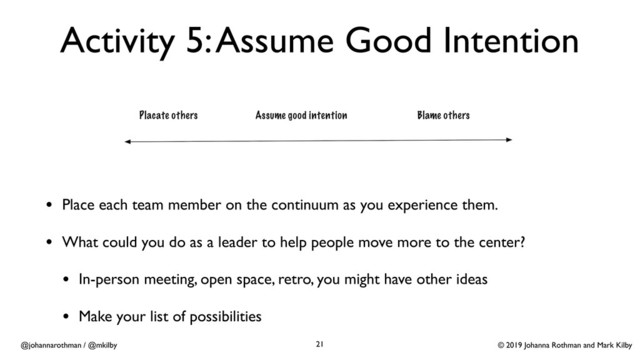 © 2019 Johanna Rothman and Mark Kilby
@johannarothman / @mkilby
Activity 5: Assume Good Intention
• Place each team member on the continuum as you experience them.
• What could you do as a leader to help people move more to the center?
• In-person meeting, open space, retro, you might have other ideas
• Make your list of possibilities
21
