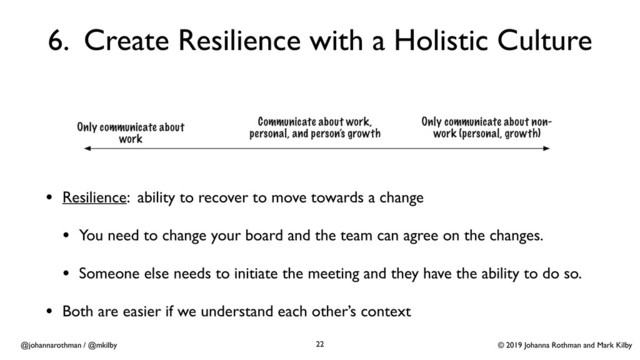 © 2019 Johanna Rothman and Mark Kilby
@johannarothman / @mkilby
6. Create Resilience with a Holistic Culture
• Resilience: ability to recover to move towards a change
• You need to change your board and the team can agree on the changes.
• Someone else needs to initiate the meeting and they have the ability to do so.
• Both are easier if we understand each other’s context
22
