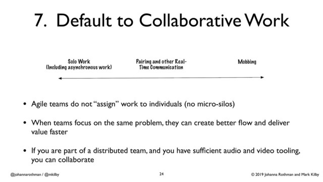 © 2019 Johanna Rothman and Mark Kilby
@johannarothman / @mkilby
7. Default to Collaborative Work
• Agile teams do not “assign” work to individuals (no micro-silos)
• When teams focus on the same problem, they can create better ﬂow and deliver
value faster
• If you are part of a distributed team, and you have sufﬁcient audio and video tooling,
you can collaborate
24
