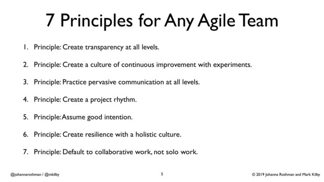 © 2019 Johanna Rothman and Mark Kilby
@johannarothman / @mkilby
7 Principles for Any Agile Team
1. Principle: Create transparency at all levels.
2. Principle: Create a culture of continuous improvement with experiments.
3. Principle: Practice pervasive communication at all levels.
4. Principle: Create a project rhythm.
5. Principle: Assume good intention.
6. Principle: Create resilience with a holistic culture.
7. Principle: Default to collaborative work, not solo work. 
5
