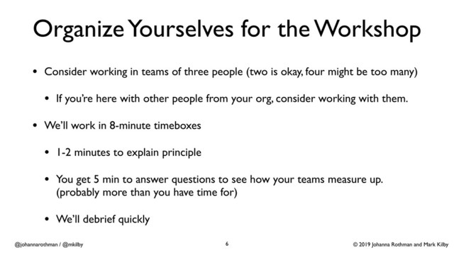© 2019 Johanna Rothman and Mark Kilby
@johannarothman / @mkilby
Organize Yourselves for the Workshop
• Consider working in teams of three people (two is okay, four might be too many)
• If you’re here with other people from your org, consider working with them.
• We’ll work in 8-minute timeboxes
• 1-2 minutes to explain principle
• You get 5 min to answer questions to see how your teams measure up.
(probably more than you have time for)
• We’ll debrief quickly
6
