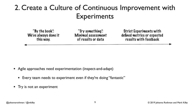 © 2019 Johanna Rothman and Mark Kilby
@johannarothman / @mkilby
2. Create a Culture of Continuous Improvement with
Experiments
9
• Agile approaches need experimentation (inspect-and-adapt)
• Every team needs to experiment even if they’re doing “fantastic”
• Try is not an experiment
